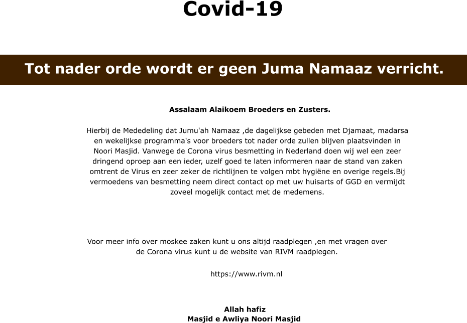 Assalaam Alaikoem Broeders en Zusters. Hierbij de Mededeling dat Jumu'ah Namaaz ,de dagelijkse gebeden met Djamaat, madarsa en wekelijkse programma's voor broeders tot nader orde zullen blijven plaatsvinden in Noori Masjid. Vanwege de Corona virus besmetting in Nederland doen wij wel een zeer dringend oproep aan een ieder, uzelf goed te laten informeren naar de stand van zaken omtrent de Virus en zeer zeker de richtlijnen te volgen mbt hygiëne en overige regels.Bij vermoedens van besmetting neem direct contact op met uw huisarts of GGD en vermijdt zoveel mogelijk contact met de medemens. Voor meer info over moskee zaken kunt u ons altijd raadplegen ,en met vragen over de Corona virus kunt u de website van RIVM raadplegen.  https://www.rivm.nl  Allah hafiz   Masjid e Awliya Noori Masjid  Covid-19 Tot nader orde wordt er geen Juma Namaaz verricht.