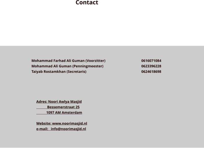 Contact Mohammad Farhad Ali Guman (Voorzitter)  Mohammad Ali Guman (Penningmeester)  Taiyab Rostamkhan (Secretaris)          0616071084 0623396228 0624618698  Adres: Noori Awlya Masjid             Bessemerstraat 25            1097 AM Amsterdam  Website: www.noorimasjid.nl e-mail:   info@noorimasjid.nl